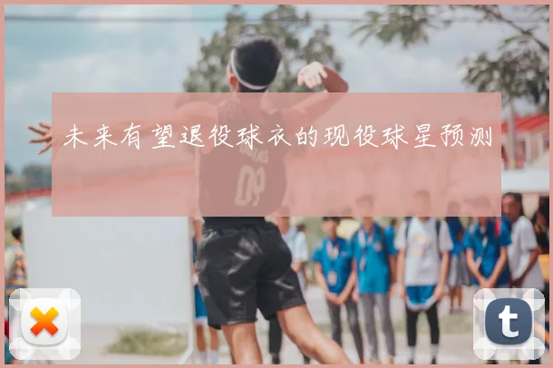 未来有望退役球衣的现役球星预测