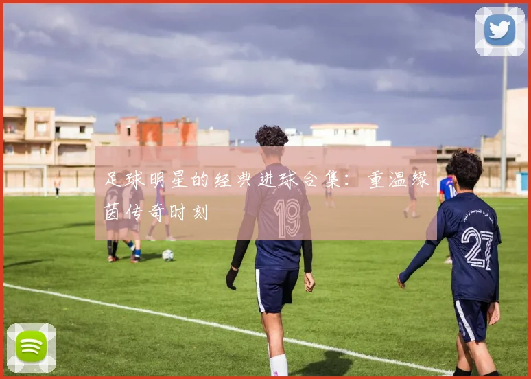 足球明星的经典进球合集：重温绿茵传奇时刻
