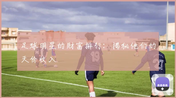 足球明星的财富排行：揭秘他们的天价收入