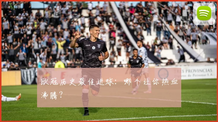 欧冠历史最佳进球：哪个让你热血沸腾？