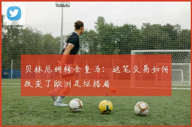 贝林厄姆转会皇马：这笔交易如何改变了欧洲足坛格局