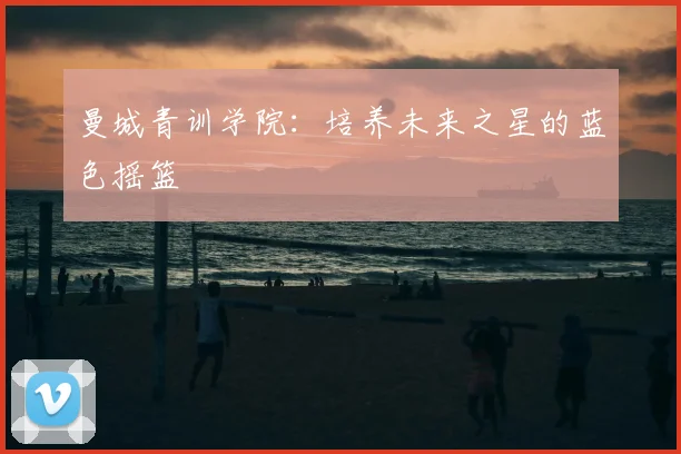 曼城青训学院：培养未来之星的蓝色摇篮
