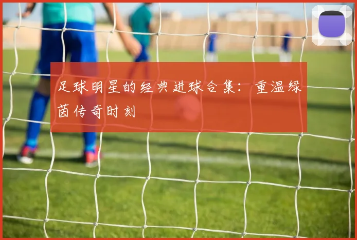 足球明星的经典进球合集：重温绿茵传奇时刻